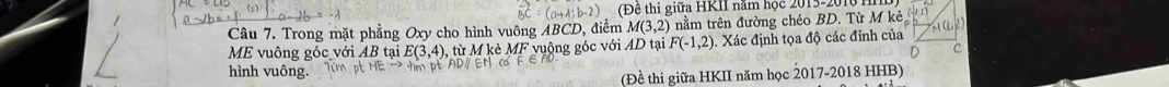 (Đê thi giữa HKII năm học 2013-2010 
Câu 7. Trong mặt phẳng Oxy cho hình vuông ABCD, điểm M(3,2) nằm trên đường chéo BD. Từ M kẻ 
ME vuông góc với AB tại E(3,4) từ M kè MF vuộng góc với AD tại F(-1,2) Xác định tọa độ các đỉnh của 
D 
hình vuông. 
(Đề thi giữa HKII năm học 2017-2018 HHB)