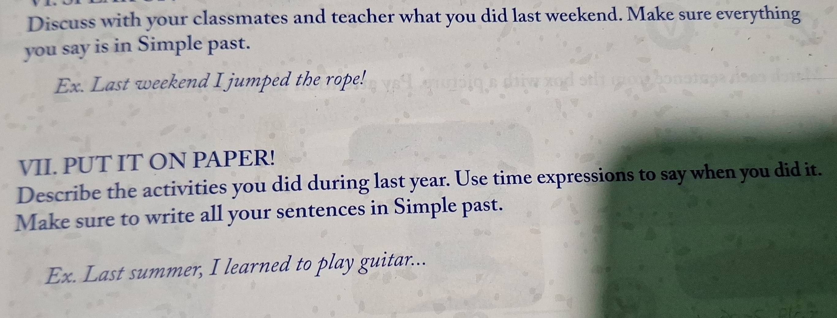 Discuss with your classmates and teacher what you did last weekend. Make sure everything 
you say is in Simple past. 
Ex. Last weekend I jumped the rope! 
VII. PUT IT ON PAPER! 
Describe the activities you did during last year. Use time expressions to say when you did it. 
Make sure to write all your sentences in Simple past. 
Ex. Last summer, I learned to play guitar...