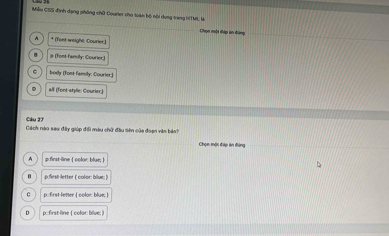 Cau 26
Mẫu CSS định dạng phòng chữ Courier cho toàn bộ nội dung trang HTML là
Chọn một đáp án đủng
A * font-weight: Courier;
B p font-family: Courier;
C body font-family: Courier;
D all font-style: Courier;
Câu 27
Cách nào sau đây giúp đối màu chữ đầu tiên của đoạn văn bản?
Chọn một đáp án đúng
A p:first-line  color: blue; 
B p :first-letter  color: blue; 
C p ::first-letter  color: blue; 
D p ::first-line  color: blue; 