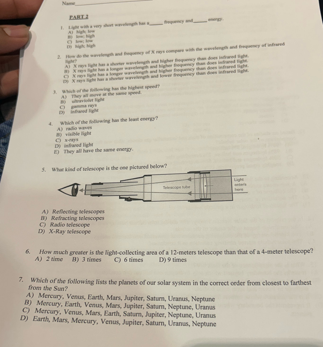Name
_
PART 2
1. Light with a very short wavelength has a _frequency and_ energy.
A) high; low
B) low; high
C) low; low
D) high; high
2. How do the wavelength and frequency of X rays compare with the wavelength and frequency of infrared
A) X rays light has a shorter wavelength and higher frequency than does infrared light.
light?
B) X rays light has a longer wavelength and higher frequency than does infrared light.
C) X rays light has a longer wavelength and higher frequency than does infrared light.
D) X rays light has a shorter wavelength and lower frequency than does infrared light.
3. Which of the following has the highest speed?
A) They all move at the same speed.
B) ultraviolet light
C) gamma rays
D) infrared light
4. Which of the following has the least energy?
A) radio waves
B) visible light
C) x -rays
D) infrared light
E) They all have the same energy.
5. What kind of telescope is the one pictured below?
Light
Telescope tube enters here
A) Reflecting telescopes
B) Refracting telescopes
C) Radio telescope
D) X -Ray telescope
6. How much greater is the light-collecting area of a 12-meters telescope than that of a 4-meter telescope?
A) 2 time B) 3 times C) 6 times D) 9 times
7. Which of the following lists the planets of our solar system in the correct order from closest to farthest
from the Sun?
A) Mercury, Venus, Earth, Mars, Jupiter, Saturn, Uranus, Neptune
B) Mercury, Earth, Venus, Mars, Jupiter, Saturn, Neptune, Uranus
C) Mercury, Venus, Mars, Earth, Saturn, Jupiter, Neptune, Uranus
D) Earth, Mars, Mercury, Venus, Jupiter, Saturn, Uranus, Neptune
