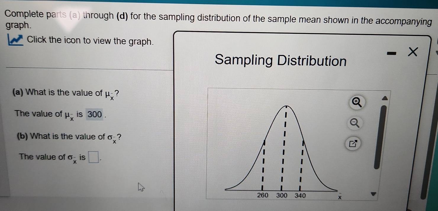 Complete parts (a) through (d) for the sampling distribution of the sample mean shown in the accompanying 
graph. 
Click the icon to view the graph.
X
Sampling Distribution 
(a) What is the value of mu _x^-
The value of mu _x^- is 300. 
(b) What is the value of sigma _x^- ? 
The value of sigma _x^- is □.