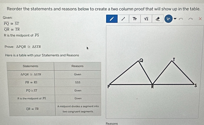 Reorder the statements and reasons below to create a two column proof that will show up in the table. 
Given: 1 Tr sqrt(± )
overline PQ≌ overline ST
overline QR≌ overline TR
R is the midpoint of overline PS
Prove: △ PQR≌ △ STR
Here is a table with your Statements and Reasons 
Statements Reasons
△ PQR≌ △ STR Given
overline PR≌ overline RS SSS
overline PQ≌ overline ST Given
R is the midpoint of PS Given 
A midpoint divides a segment into
overline QR≌ overline TR
two congruent segments 
Reasons