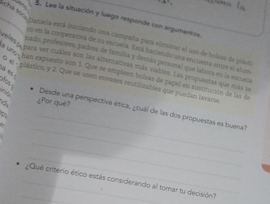 Lee la situación y luego responde con argumentos 
_licha son, paniela está iniciando una campaña para eliminar el uso de bolsas de plasti 
co en la cooperativa de su escuela. Está haciendo una encuesta entre el alum 
nado, profesores, padres de familia y demás personal que labora en la escuela 
veles p,para ver cuáles son las alternativas más viables. Las propuestas que más se 
a uno, han expuesto son 1. Que se empleen bolsas de papel en sustitución de las de 
a es 
O el « plástico, y 2. Que se usen envases reutilizables que puedan lavarse 
f 
ndia 
¿Por qué? 
_ 
inió Desde una perspectiva ética, ¿cuál de las dos propuestas es buena? 
P 
_ 
_ 
_ 
_¿Qué criterio ético estás considerando al tomar tu decisión?