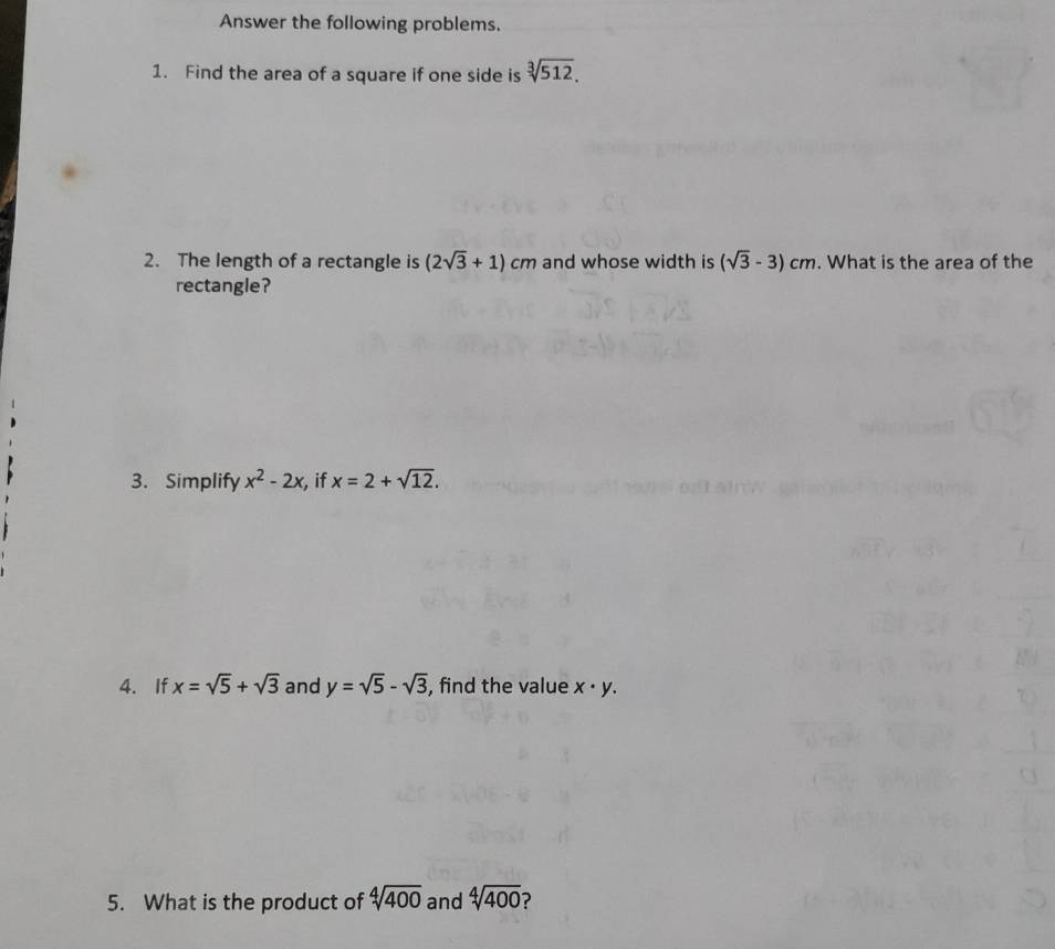 Answer the following problems. 
1. Find the area of a square if one side is sqrt[3](512). 
2. The length of a rectangle is (2sqrt(3)+1)cm and whose width is (sqrt(3)-3)cm. What is the area of the 
rectangle? 
3. Simplify x^2-2x if x=2+sqrt(12). 
4. If x=sqrt(5)+sqrt(3) and y=sqrt(5)-sqrt(3) , find the value x· y. 
5. What is the product of sqrt[4](400) and sqrt[4](400) ?