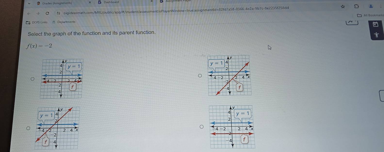 Grades (Assignments) × B Dashboard
bigideasmath.com/MRL/public/app/#/student/assessment;isPlayerWindow=true;assignmentId=82fd7a58-0366-4e2a-9b7c-8e2235f258dd
DCPS Links * Departments All Bookmark
Select the graph of the function and its parent function.
i
f(x)=-2