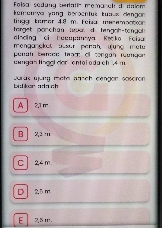 Faisal sedang berlatih memanah di dalam
kamarnya yang berbentuk kubus dengan .
tinggi kamar 4,8 m. Faisal menempatkan
target panahan tepat di tengah-tengah .
dinding di hadapannya. Ketika Faisal
mengangkat busur panah, ujung mata
panah berada tepat di tengah ruangan .
dengan tinggi dari lantai adalah 1,4 m.
Jarak ujung mata panah dengan sasaran
bidikan adalah
A 2,1 m.
B 2,3 m.
C 2,4 m.
D 2,5 m.
E 2,6 m.