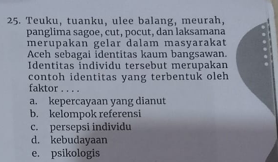 Teuku, tuanku, ulee balang, meurah,
panglima sagoe, cut, pocut, dan laksamana
merupakan gelar dalam masyarakat
Aceh sebagai identitas kaum bangsawan.
Identitas individu tersebut merupakan
contoh identitas yang terbentuk oleh
faktor . . . .
a. kepercayaan yang dianut
b. kelompok referensi
c. persepsi individu
d. kebudayaan
e. psikologis