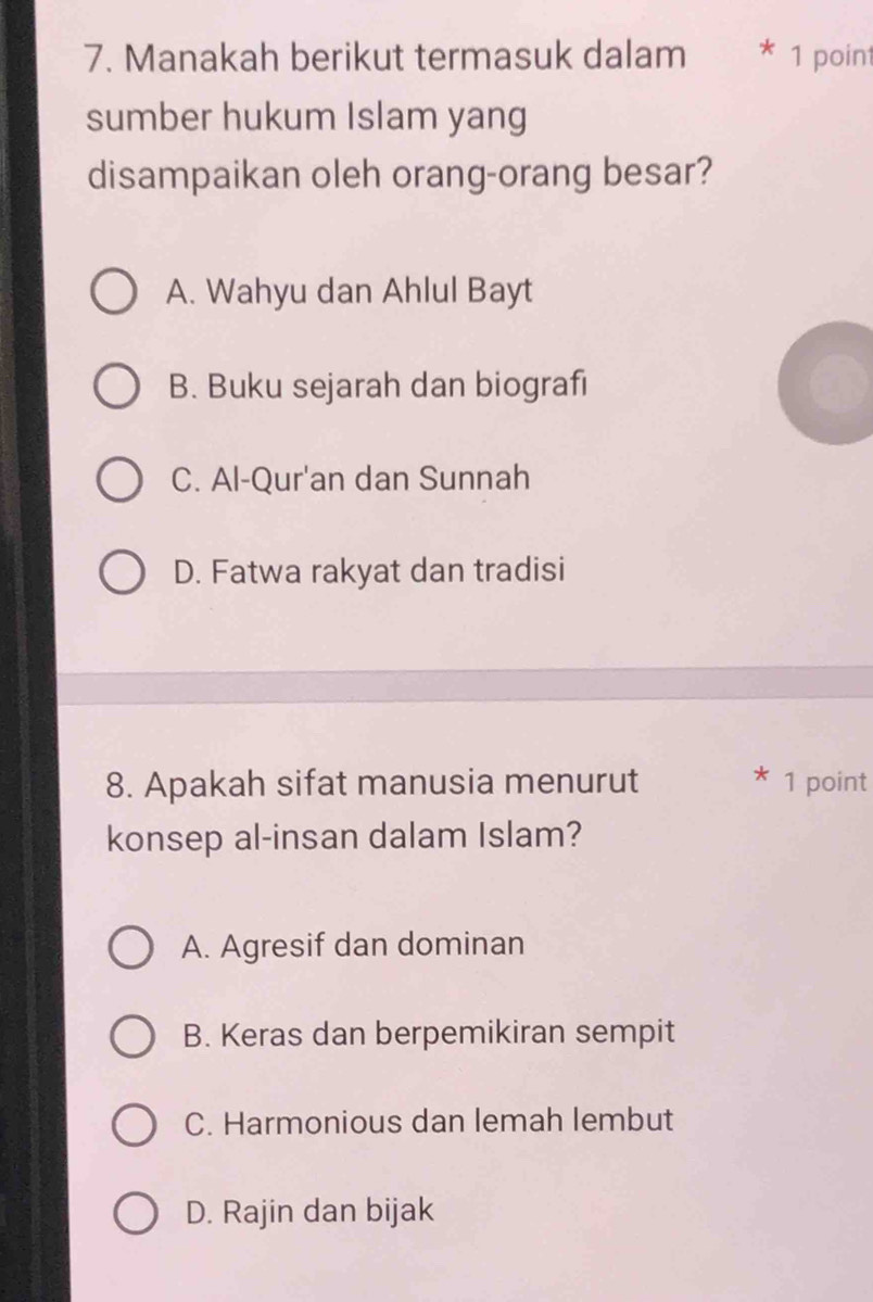 Manakah berikut termasuk dalam * 1 point
sumber hukum Islam yang
disampaikan oleh orang-orang besar?
A. Wahyu dan Ahlul Bayt
B. Buku sejarah dan biografi
C. Al-Qur'an dan Sunnah
D. Fatwa rakyat dan tradisi
8. Apakah sifat manusia menurut 1 point
konsep al-insan dalam Islam?
A. Agresif dan dominan
B. Keras dan berpemikiran sempit
C. Harmonious dan lemah lembut
D. Rajin dan bijak