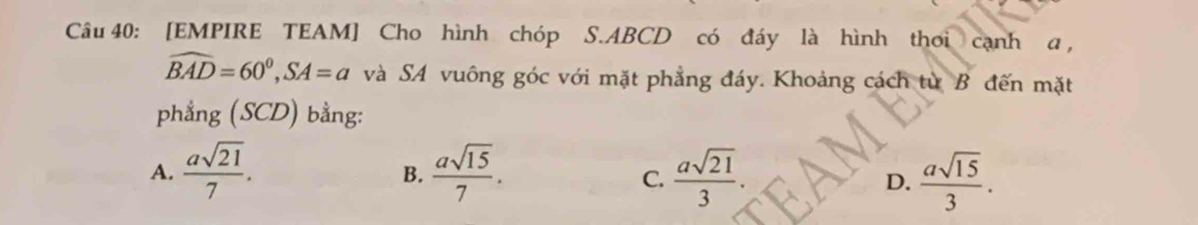 [EMPIRE TEAM] Cho hình chóp S. ABCD có đáy là hình thơi cạnh α ,
widehat BAD=60^0, SA=a và SA vuông góc với mặt phẳng đáy. Khoảng cách từ B đến mặt
phẳng (SCD) bằng:
A.  asqrt(21)/7 .  asqrt(15)/7 .  asqrt(21)/3 .  asqrt(15)/3 . 
B.
C.
D.