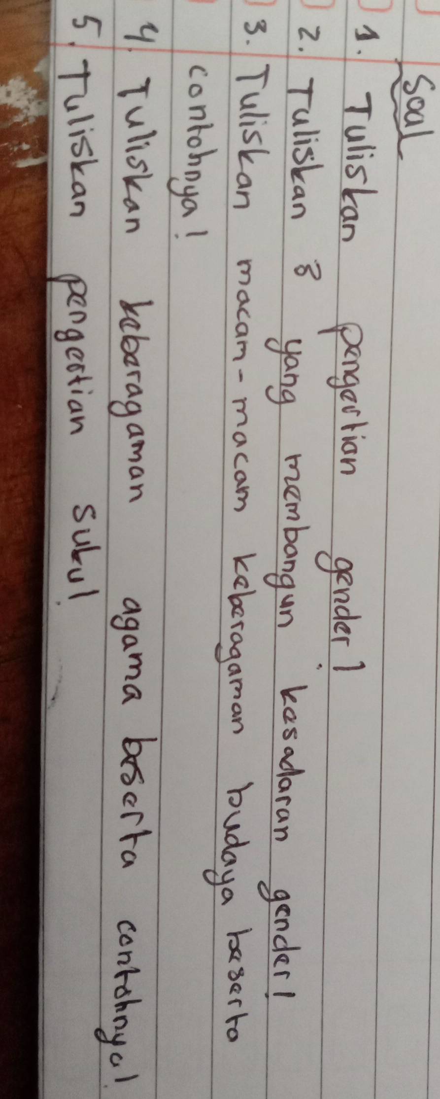 Soal 
3. Tuliskan pargertion gender? 
2. Tuliskan 8 yang membangun kesadaran gender! 
3. Tuliskan macam-macam keberagaman budaya baserto 
contohoya! 
9 Tuliskan keboragaman agama boscita contohnyo! 
5 Tuliskan pergectian subul.