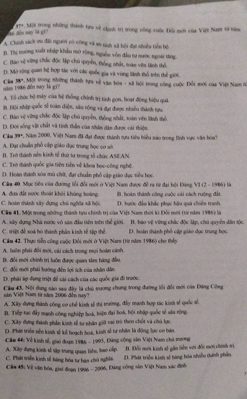 37° *. Một trong những thành tựu về chính trị trong công cuộc Đối mới của Việt Nam từ năm
586 đến nay là gi?
A. Chính sách ưu đãi người có công vã an sinh xã hội đạt nhiều tiến bội
B. Thị trường xuất nhập khẩu mở rộng, nguồn vốn đầu tư nước ngoài tăng
C. Bảo vệ vững chắc độc lập chủ quyền, thống nhất, toàn vên lãnh thổ.
D. Mở rộng quan hệ hợp tác với các quốc gia và vùng lãnh thổ trên thế giới.
Câu 38°.Mot trong những thành tựu về văn hóa - xã hội trong công cuộc Đối mới của Việt Nam từ
năm 1986 đến nay là gi?
A. Tổ chức bộ máy của hệ thống chính trị tinh gọn, hoạt động hiệu quả.
B. Hội nhập quốc tế toàn diện, sâu rộng và đạt được nhiều thành tựu.
C. Bảo vệ vững chắc độc lập chủ quyền, thống nhất, toàn vẽn lãnh thổ.
D. Đời sống vật chất và tinh thần của nhân dân được cải thiện.
Câu 39^* Năm 2000, Việt Nam đã đạt được thành tựu tiêu biểu nào trong lĩnh vực văn hóa?
A. Đạt chuẩn phổ cập giáo dục trung học cơ sở.
B. Trở thành nên kinh tế thứ tư trong tổ chức ASEAN.
C. Trở thành quốc gia tiên tiến về khoa học-công nghệ.
D. Hoàn thành xóa mù chữ, đạt chuẩn phố cập giáo dục tiểu học.
Câu 40. Mục tiêu của đường lối đổi mới ở Việt Nam được đề ra từ đại hội Đảng VI (2 - 1986) là
A. đưa đất nước thoát khỏi khủng hoàng. B. hoàn thành công cuộc cái cách ruộng đất.
C. hoàn thành xây dựng chủ nghĩa xã hội.  D. bước đầu khắc phục hậu quả chiến tranh.
Câu 41. Một trong những thành tựu chính trị của Việt Nam thời ki Đổi mới (từ năm 1986) là
A. xây dựng Nhà nước vô sản đầu tiên trên thế giới.  B. bảo vệ vững chắc độc lập, chủ quyền dân tộc.
C. triệt để xoá bỏ thành phần kinh tế tập thể.  D. hoàn thành phố cập giáo dục trung học.
Câu 42. Thực tiễn công cuộc Đổi mới ở Việt Nam (từ năm 1986) cho thấy
A. luôn phải đổi mới, cải cách trong mọi hoàn cảnh.
B. đổi mới chính trị luôn được quan tâm hàng đầu.
C. đổi mới phải hướng đến lợi ích của nhân dân.
D. phải áp dụng triệt đề cải cách của các quốc gia đi trước.
Câu 43. Nội dung nào sau đây là chủ trương chung trong đường lối đổi mới của Đảng Cộng
sản Việt Nam từ năm 2006 đến nay?
A. Xây dựng thành công cơ chế kinh tế thị trường, đầy mạnh hợp tác kinh tế quốc tế.
B. Tiếp tục đẩy mạnh công nghiệp hoá, hiện đại hoá, hội nhập quốc tế sâu rộng
C. Xây dựng thành phần kinh tế tư nhân giữ vai trò then chốt và chủ lực.
D. Phát triển nền kinh tế kể hoạch hoá, kinh tế tư nhân là động lực cơ bản.
Câu 44: Về kinh tế, giai đoạn 1 1986-1995 5, Đảng cộng sản Việt Nam chủ trương
A. Xây dựng kinh tế tập trung quan liêu, bao cấp. B. Đổi mới kinh tế gắn liền với đổi mới chính trị
C. Phát triển kinh tế hàng hóa tư bản chủ nghĩa. D. Phát triển kinh tế hàng hóa nhiều thành phần.
Câu 45: Về văn hóa, giai đoạn 1996-2006 5, Đảng cộng sản Việt Nam xác định
7