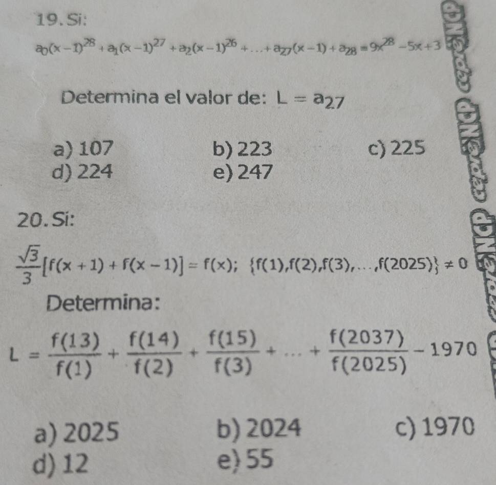 Si:
a_0(x-1)^28+a_1(x-1)^27+a_2(x-1)^26+...+a_27(x-1)+a_28=9x^(28)-5x+3
Determina el valor de: L=a_27
a) 107 b) 223 c) 225
d) 224 e) 247
20. Si:
 sqrt(3)/3 [f(x+1)+f(x-1)]=f(x); f(1),f(2),f(3),...,f(2025) != 0
Determina:
L= f(13)/f(1) + f(14)/f(2) + f(15)/f(3) +...+ f(2037)/f(2025) -1970
a) 2025 b) 2024 c) 1970
d) 12 e) 55