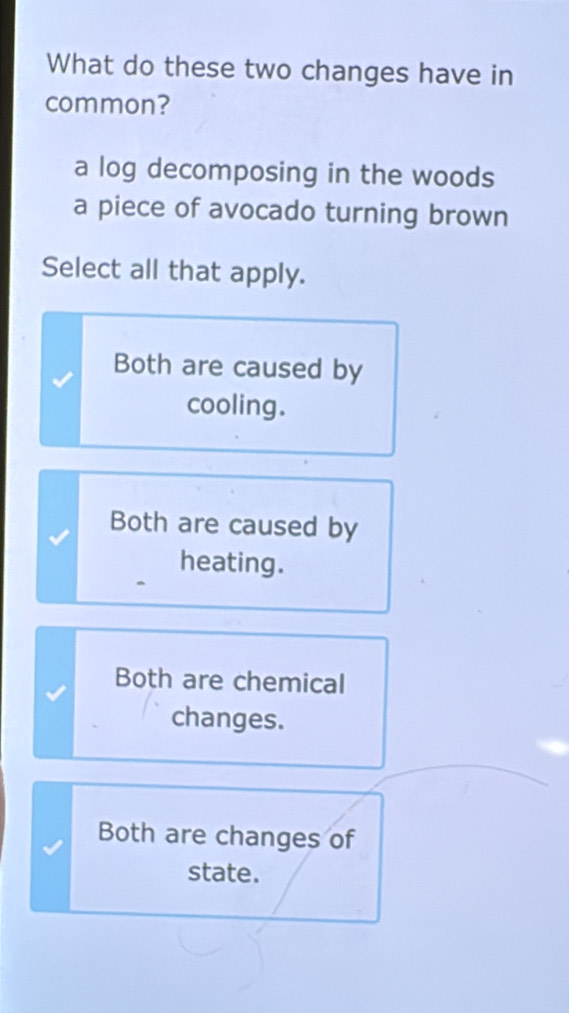 What do these two changes have in
common?
a log decomposing in the woods
a piece of avocado turning brown
Select all that apply.
Both are caused by
cooling.
Both are caused by
heating.
Both are chemical
changes.
Both are changes of
state.