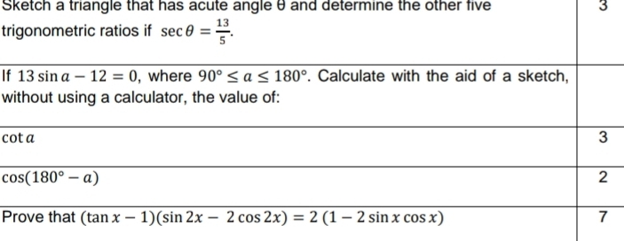 Sketch a triangle that has acute angle θ and determine the other five 3
trigonometric ratios if sec θ = 13/5 . 
If 13sin a-12=0 , where 90°≤ a≤ 180°. Calculate with the aid of a sketch, 
without using a calculator, the value of:
cot a 3
cos (180°-a)
2 
Prove that (tan x-1)(sin 2x-2cos 2x)=2(1-2sin xcos x) 7