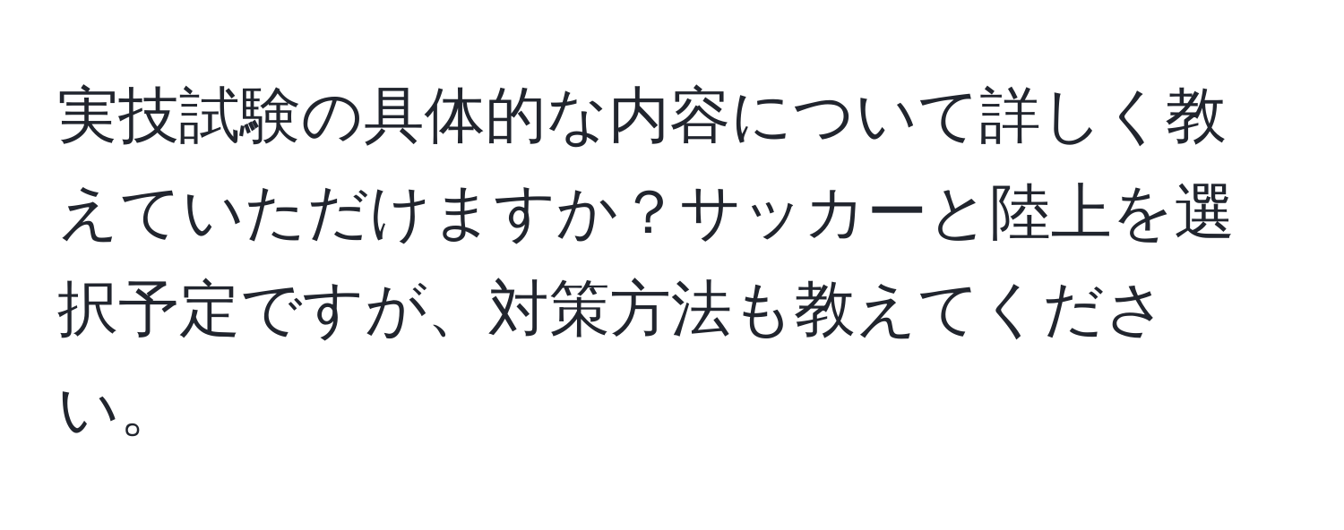 実技試験の具体的な内容について詳しく教えていただけますか？サッカーと陸上を選択予定ですが、対策方法も教えてください。