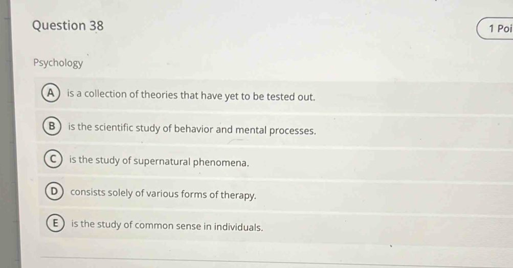 Poi
Psychology
A ) is a collection of theories that have yet to be tested out.
B ) is the scientific study of behavior and mental processes.
C ) is the study of supernatural phenomena.
D ) consists solely of various forms of therapy.
E is the study of common sense in individuals.