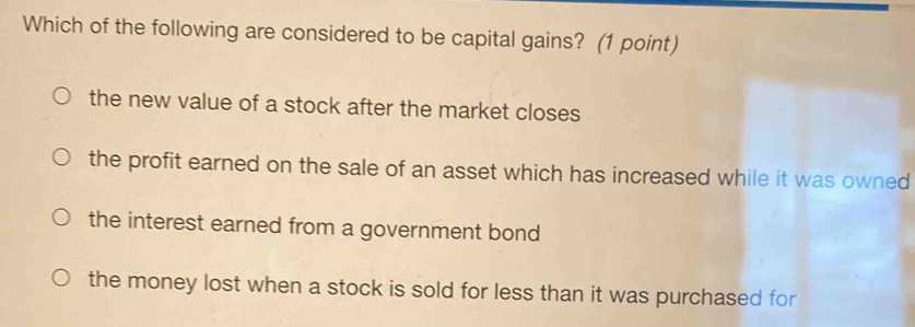 Which of the following are considered to be capital gains? (1 point)
the new value of a stock after the market closes
the profit earned on the sale of an asset which has increased while it was owned
the interest earned from a government bond
the money lost when a stock is sold for less than it was purchased for