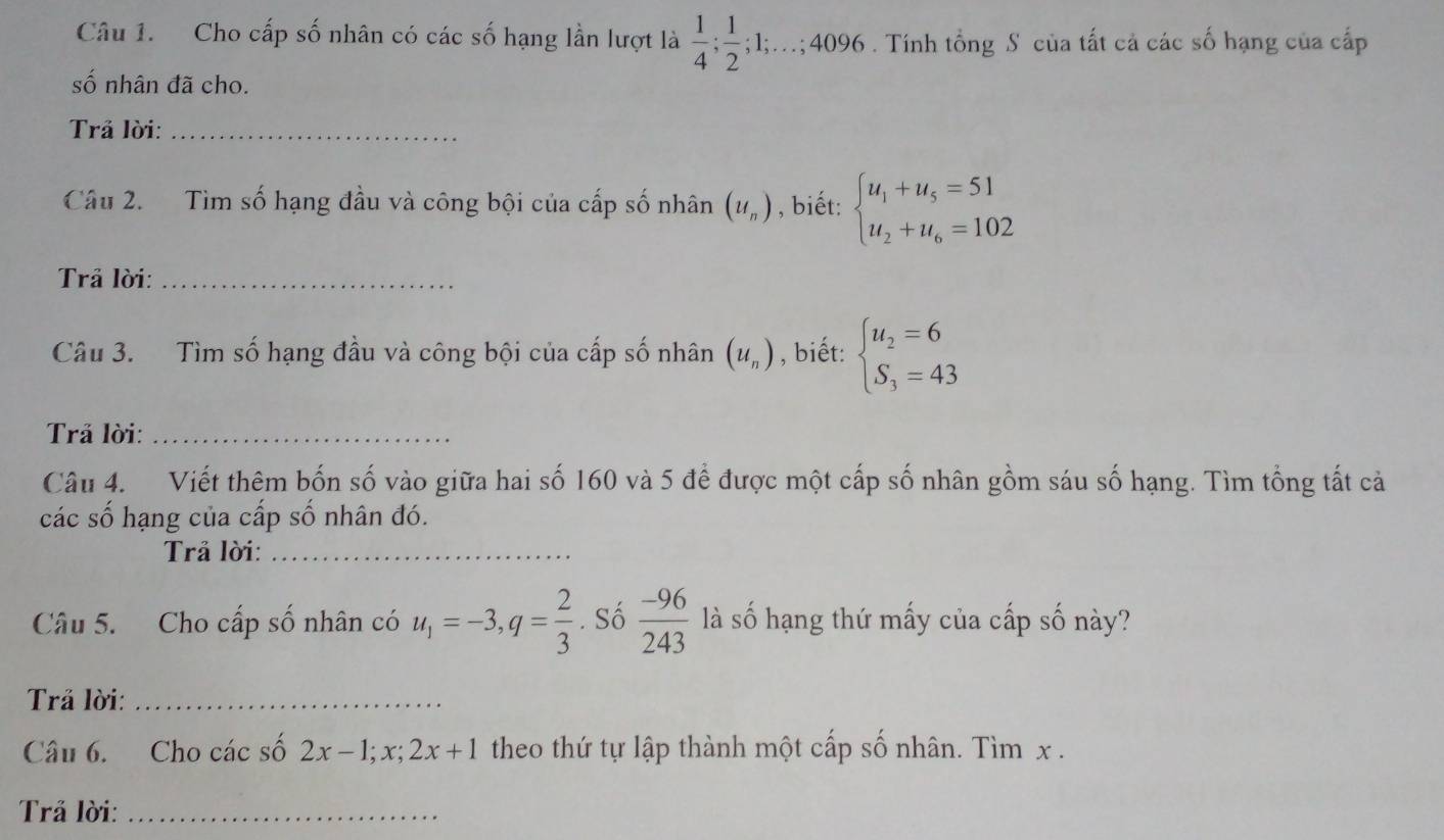 Cho cấp số nhân có các số hạng lần lượt là  1/4 ;  1/2 ; 1;...; 4096. Tính tổng S của tất cả các số hạng của cấp 
số nhân đã cho. 
Trả lời:_ 
Câu 2. Tìm số hạng đầu và công bội của cấp số nhân (u_n) , biết: beginarrayl u_1+u_5=51 u_2+u_6=102endarray.
Trả lời:_ 
Câu 3. Tìm số hạng đầu và công bội của cấp số nhân (u_n) , biết: beginarrayl u_2=6 S_3=43endarray.
Trả lời:_ 
Câu 4. Viết thêm bốn số vào giữa hai số 160 và 5 để được một cấp số nhân gồm sáu số hạng. Tìm tổng tất cả 
các số hạng của cấp số nhân đó. 
Trả lời:_ 
Câu 5. Cho cấp số nhân có u_1=-3, q= 2/3 . Số  (-96)/243  là số hạng thứ mấy của cấp số này? 
Trả lời:_ 
Câu 6. Cho các số 2x-1; x; 2x+1 theo thứ tự lập thành một cấp số nhân. Tìm x. 
Trả lời:_