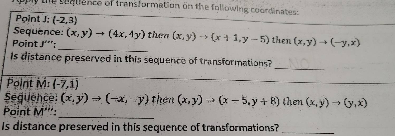 the sequence of transformation on the following coordinates: 
Point J : (-2,3)
_ 
Sequence: (x,y)to (4x,4y) then (x,y)to (x+1,y-5) then (x,y)to (-y,x)
Point J'''
_ 
Is distance preserved in this sequence of transformations? 
Point M : (-7,1)
_ 
Sequence: (x,y)to (-x,-y) then (x,y)to (x-5,y+8) then (x,y)to (y,x)
Point M''' _ 
Is distance preserved in this sequence of transformations?_