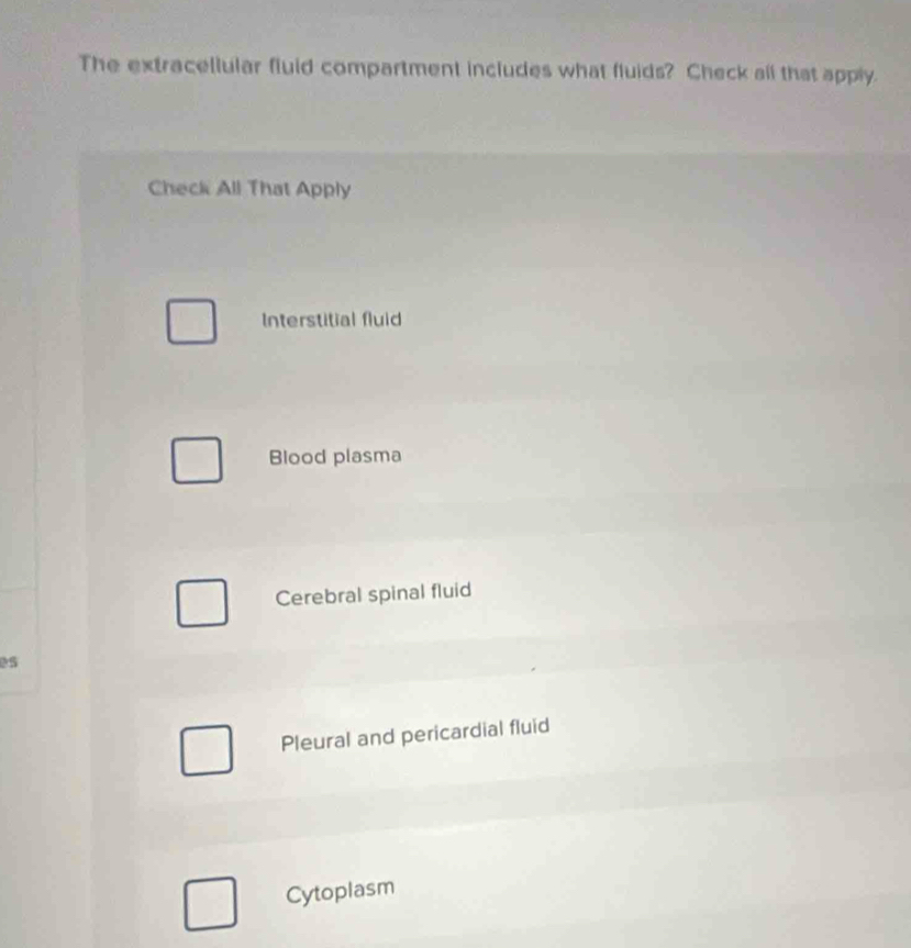 The extracellular fluid compartment includes what fluids? Check all that apply.
Check All That Apply
Interstitial fluid
Blood plasma
Cerebral spinal fluid
es
Pleural and pericardial fluid
Cytoplasm