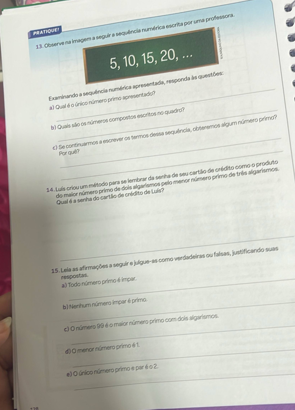 Observe na imagem a seguir a sequência numérica escrita por uma professora 
PRATIQUE!
5, 10, 15, 20, ... 
Examinando a sequência numérica apresentada, responda às questões: 
a) Qual é o único número primo apresentado? 
b) Quais são os números compostos escritos no quadro? 
_ 
c) Se continuarmos a escrever os termos dessa sequência, obteremos algum número primo? 
Por quê? 
14. Luís criou um método para se lembrar da senha de seu cartão de crédito como o produto 
do maior número primo de dois algarismos pelo menor número primo de três algarismos. 
Qual é a senha do cartão de crédito de Luís? 
15. Leia as afirmações a seguir e julgue-as como verdadeiras ou falsas, justificando suas 
respostas. 
a) Todo número primo é ímpar. 
b) Nenhum número ímpar é primo. 
_ 
c) O número 99 é o maior número primo com dois algariemos. 
d) O menor número primo é 1. 
e) O único número primo e par é o 2.