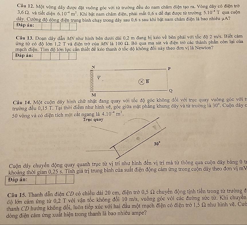 Một vòng dây được đặt vuông góc với từ trường đều do nam châm điện tạo ra. Vòng dây có điện trở
3,6 Ω. và tiết diện 6.10^(-4)m^2. Khi bật nam châm điện, phải mất 0,6 s để đạt được từ trường 5.10^(-4)T qua cuộn
dây. Cường độ dòng điện trung bình chạy trong dây sau 0,6 s sau khi bật nam châm điện là bao nhiêu μA?
Đáp án:
Câu 13. Đoạn dây dẫn MN như hình bên dưới dài 0,2 m đang bị kéo về bên phải với tốc độ 2 m/s. Biết cảm
ứng từ có độ lớn 1,2 T và điện trở của MN là 100 Ω. Bỏ qua ma sát và điện trở các thành phần còn lại của
mạch điện. Tìm độ lớn lực cần thiết để kéo thanh ở tốc độ không đổi này theo đơn vị là Newton?
Đáp án:
N
P
overline B
Q
M
Câu 14. Một cuộn dây hình chữ nhật đang quay với tốc độ góc không đổi với trục quay vuông góc với từ
trường đều 0,15 T. Tại thời điểm như hình vẽ, góc giữa mặt phẳng khung dây và từ trường là 30°. Cuộn dây c
50 vòng và có diện tích mặt cắt ngang là 4.10^(-4)m^2.
Trục quay
30°
Cuộn dây chuyển động quay quanh trục từ vị trí như hình đến vị trí mà từ thông qua cuộn dây băng 0 từ
khoảng thời gian 0,25 s. Tính giá trị trung bình của suất điện động cảm ứng trong cuộn dây theo đơn vị mV
Đáp án:
Câu 15. Thanh dẫn điện CD có chiều dài 20 cm, điện trở 0,5 Ω chuyển động tịnh tiến trong từ trường đ
độ lớn cảm ứng từ 0,2 T với vận tốc không đổi 10 m/s, vuông góc với các đường sức từ. Khi chuyển
thanh CD hướng không đổi, luôn tiếp xúc với hai đầu một mạch điện có điện trở 1,5 Ω như hình vẽ. Cườ
dòng điện cảm ứng xuất hiện trong thanh là bao nhiêu ampe?