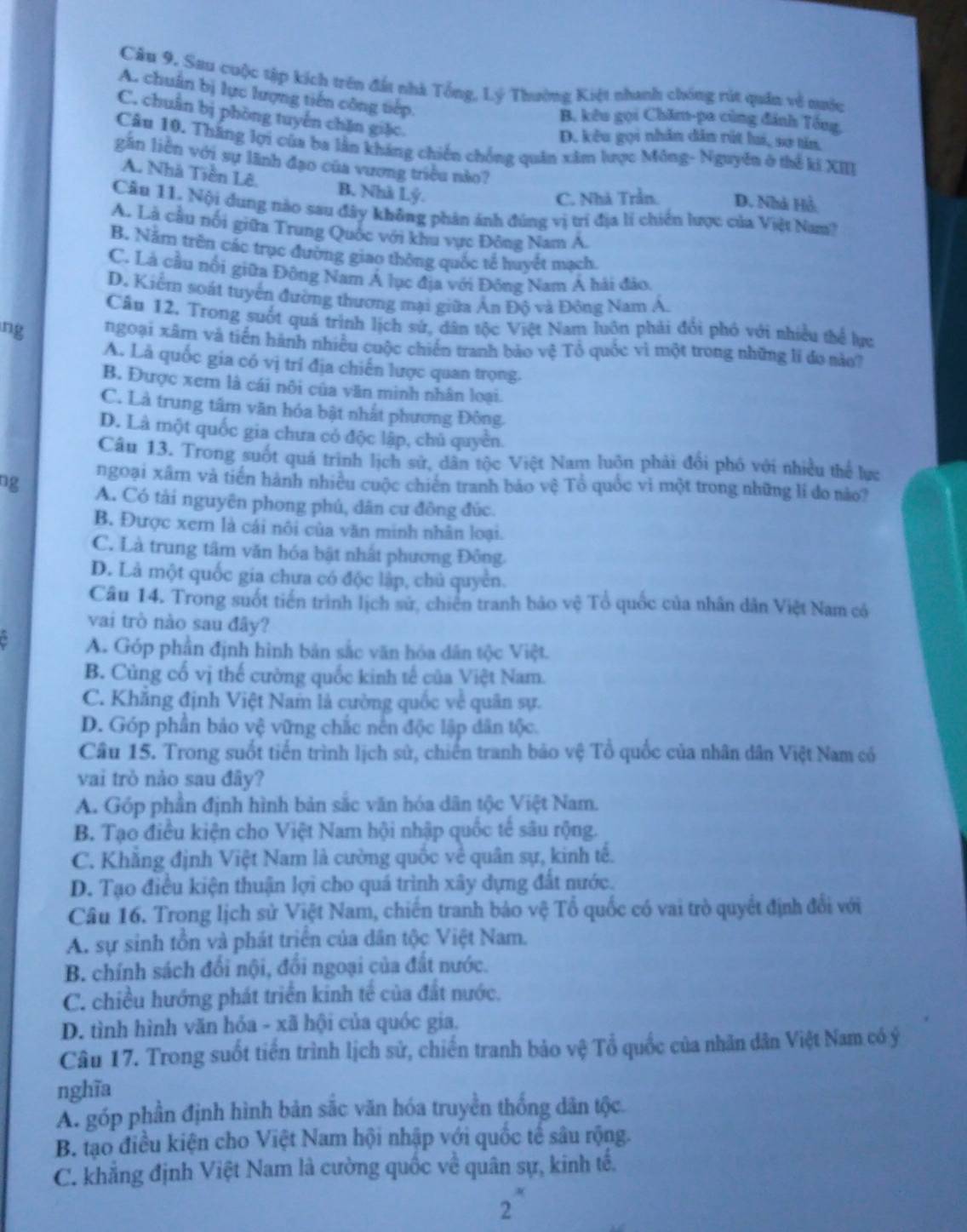 Sau cuộc tập kích trên đất nhà Tổng, Lý Thường Kiệt nhanh chóng rút quân về nước
A. chuẩn bị lực lượng tiến công tiếp.
C. chuẩn bị phòng tuyến chặn giặc.
B. kêu gọi Chăm-pa cùng đánh Tổng,
D. kêu gọi nhân dân rút lui, sơ tăn.
Câu 10. Thắng lợi của ba lằn kháng chiến chồng quân xâm lược Mông- Nguyên ở thế ki XIII
gần liên với sự lãnh đạo của vương triều nào?
A. Nhà Tiền Lê. B. Nhà Lý.
C. Nhà Trần. D. Nhà Hồ
Câu 11. Nội dung nào sau đây không phân ảnh đúng vị trí địa lí chiến lược của Việt Nam?
A. Là cầu nổi giữa Trung Quốc với khu vực Đông Nam Á.
B. Năm trên các trục đường giao thông quốc tế huyết mạch.
C. Là cầu nổi giữa Đông Nam Á lục địa với Đông Nam Á hải đảo.
D. Kiểm soát tuyển đường thương mại giữa Ấn Độ và Đông Nam Á,
Câu 12. Trong suốt quả trình lịch sứ, dân tộc Việt Nam luôn phải đổi phó với nhiều thể lực
ng ngoại xâm và tiến hành nhiều cuộc chiến tranh bảo vệ Tổ quốc vì một trong những lí đự nào7
A. Là quốc gia có vị trí địa chiến lược quan trọng.
B. Được xem là cái nôi của văn minh nhân loại.
C. Là trung tâm văn hóa bật nhất phương Đông.
D. Là một quốc gia chưa có độc lập, chủ quyền.
Câu 13. Trong suốt quả trình lịch sử, dân tộc Việt Nam luôn phải đổi phố với nhiều thể lực
ngoại xâm và tiến hành nhiều cuộc chiến tranh bảo vệ Tổ quốc vì một trong những li do nào?
ng A. Có tài nguyên phong phú, dân cư đông đúc.
B. Được xem là cái nôi của văn minh nhân loại.
C. Là trung tâm văn hóa bật nhất phương Đông.
D. Là một quốc gia chưa có độc lập, chủ quyển.
Câu 14. Trong suốt tiến trình lịch sử, chiến tranh bảo vệ Tổ quốc của nhân dân Việt Nam có
vai trò nào sau đây?
A. Góp phần định hình bản sắc văn hóa dân tộc Việt.
B. Củng cổ vị thế cường quốc kinh tế của Việt Nam.
C. Khẳng định Việt Nam là cường quốc về quân sự.
D. Góp phần bảo vệ vững chắc nên độc lập dân tộc.
Câu 15. Trong suốt tiến trình lịch sử, chiến tranh bảo vệ Tổ quốc của nhân dân Việt Nam có
vai trò nào sau đây?
A. Góp phần định hình bản sắc văn hóa dân tộc Việt Nam.
B. Tạo điều kiện cho Việt Nam hội nhập quốc tế sâu rộng.
C. Khăng định Việt Nam là cường quốc về quân sự, kinh tế.
D. Tạo điều kiện thuận lợi cho quá trình xây dựng đất nước.
Câu 16. Trong lịch sử Việt Nam, chiến tranh bảo vệ Tổ quốc có vai trò quyết định đổi với
A. sự sinh tồn và phát triển của dân tộc Việt Nam.
B. chính sách đổi nội, đổi ngoại của đất nước.
C. chiều hướng phát triển kinh tế của đất nước.
D. tình hình văn hỏa - xã hội của quốc gia.
Câu 17. Trong suốt tiến trình lịch sử, chiến tranh bảo vệ Tổ quốc của nhân dân Việt Nam có ý
nghĩa
A. góp phần định hình bản sắc văn hóa truyền thống dân tộc.
B. tạo điều kiện cho Việt Nam hội nhập với quốc tế sâu rộng.
C. khẳng định Việt Nam là cường quốc về quân sự, kinh tế.
2