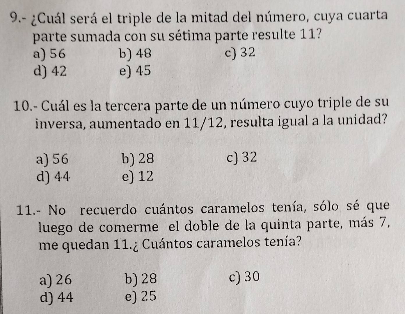 9.- ¿Cuál será el triple de la mitad del número, cuya cuarta
parte sumada con su sétima parte resulte 11
a) 56 b) 48 c) 32
d) 42 e) 45
10.- Cuál es la tercera parte de un número cuyo triple de su
inversa, aumentado en 11/12, resulta igual a la unidad?
a) 56 b) 28 c) 32
d) 44 e) 12
11.- No recuerdo cuántos caramelos tenía, sólo sé que
luego de comerme el doble de la quinta parte, más 7,
me quedan 11.¿ Cuántos caramelos tenía?
a) 26 b) 28 c) 30
d) 44 e) 25