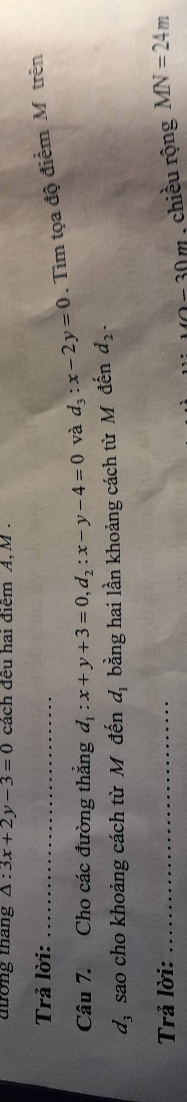 dưong thang △ :3x+2y-3=0 cách đều hai điểm A, M. 
Trả lời: 
Câu 7. Cho các đường thắng d_1:x+y+3=0, d_2:x-y-4=0 và d_3:x-2y=0. Tìm tọa độ điểm Mô trên
d_3 sao cho khoảng cách từ Mô đến d_1 bằng hai lần khoảng cách từ Môđến d_2. 
Trả lời: _ MN=24m
1 - 30 m , chiều rộng