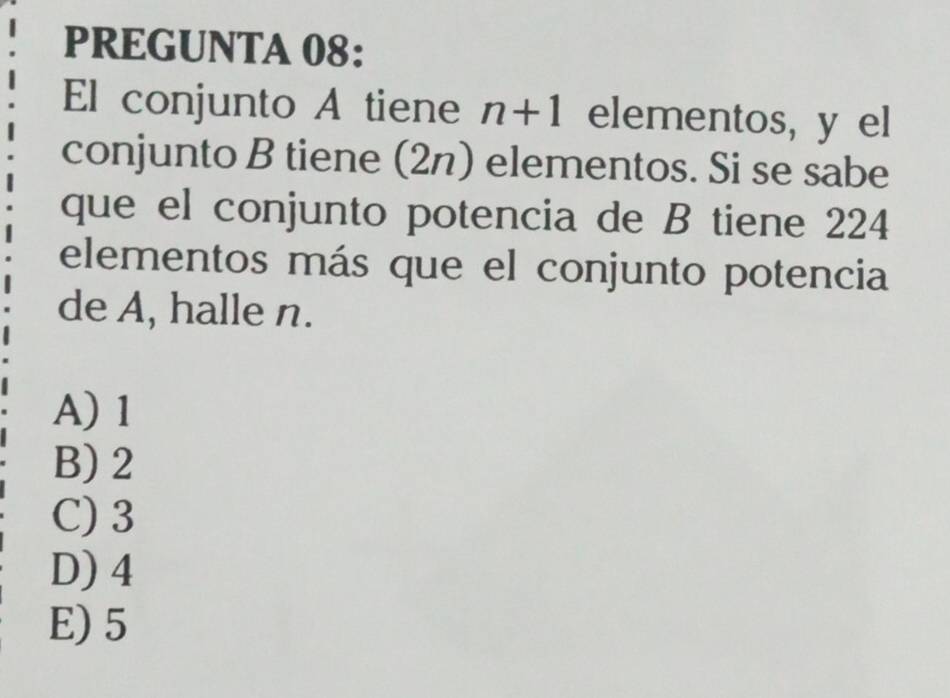 PREGUNTA 08:
El conjunto A tiene n+1 elementos, y el
conjunto B tiene (2n) elementos. Si se sabe
que el conjunto potencia de B tiene 224
elementos más que el conjunto potencia
de A, halle n.
A) 1
B) 2
C) 3
D) 4
E) 5