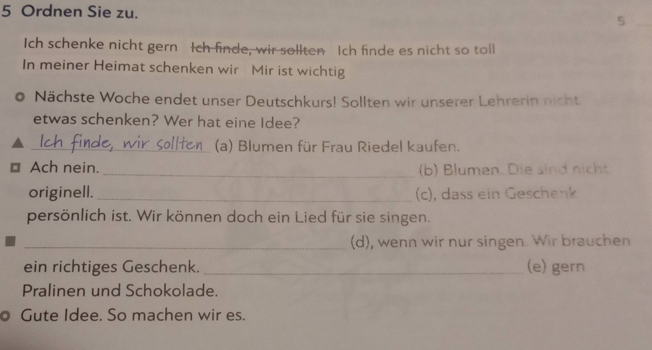 Ordnen Sie zu. 
_5 
Ich schenke nicht gern Ich finde, wir sollten Ich finde es nicht so toll 
In meiner Heimat schenken wir Mir ist wichtig 
Nächste Woche endet unser Deutschkurs! Sollten wir unserer Lehrerin nicht 
etwas schenken? Wer hat eine Idee? 
_(a) Blumen für Frau Riedel kaufen. 
Ach nein. _(b) Blumen. Die sind nicht 
originell. _(c), dass ein Geschenk 
persönlich ist. Wir können doch ein Lied für sie singen. 
_(d), wenn wir nur singen. Wir brauchen 
ein richtiges Geschenk. _(e) gern 
Pralinen und Schokolade. 
Gute Idee. So machen wir es.