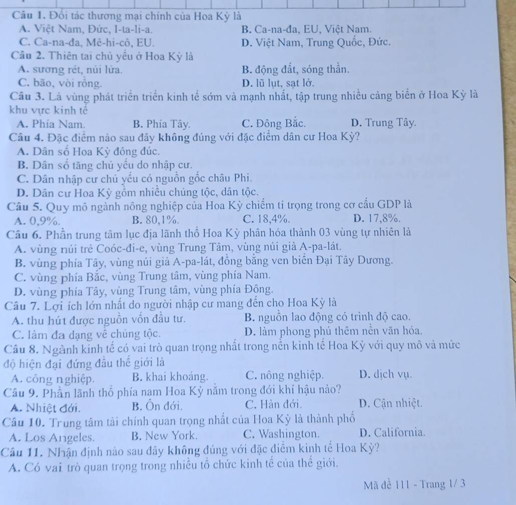 Đối tác thương mại chính của Hoa Kỳ là
A. Việt Nam, Đức, I-ta-li-a. B. Ca-na-đa, EU, Việt Nam.
C. Ca-na-đa, Mê-hi-cô, EU. D. Việt Nam, Trung Quốc, Đức.
Câu 2. Thiên tai chủ yểu ở Hoa Kỳ là
A. sương rét, núi lửa. B. động đắt, sóng thần.
C. bão, vòi rồng. D. lũ lụt, sạt lở.
Câu 3. Là vùng phát triển triển kinh tế sớm và mạnh nhất, tập trung nhiều cảng biển ở Hoa Kỳ là
khu vực kinh tế
A. Phía Nam. B. Phía Tây. C. Đông Bắc. D. Trung Tây.
Câu 4. Đặc điểm nào sau đây không đúng với đặc điểm dân cư Hoa Kỳ?
A. Dân số Hoa Kỳ đồng đúc.
B. Dân số tăng chủ yếu do nhập cư.
C. Dân nhập cư chủ yếu có nguồn gốc châu Phi.
D. Dân cư Hoa Kỳ gồm nhiều chủng tộc, dân tộc.
Câu 5. Quy mô ngành nông nghiệp của Hoa Kỳ chiếm tỉ trọng trong cơ cấu GDP là
A. 0,9%. B. 80,1%. C. 18,4%. D. 17,8%.
Câu 6. Phần trung tâm lục địa lãnh thổ Hoa Kỳ phân hóa thành 03 vùng tự nhiên là
A. vùng núi trẻ Coóc-đi-e, vùng Trung Tâm, vùng núi già A-pa-lát.
B. vùng phía Tây, vùng núi già A-pa-lát, đồng bằng ven biển Đại Tây Dương.
C. vùng phía Bắc, vùng Trung tâm, vùng phía Nam.
D. vùng phía Tây, vùng Trung tâm, vùng phía Đông.
Câu 7. Lợi ích lớn nhất do người nhập cư mang đến cho Hoa Kỳ là
A. thu hút được nguồn vốn đầu tư. B. nguồn lao động có trình độ cao.
C. làm đa dạng về chủng tộc. D. làm phong phú thêm nền văn hóa.
Câu 8. Ngành kinh tế có vai trò quan trọng nhất trong nền kinh tế Hoa Kỳ với quy mô và mức
độ hiện đại đứng đầu thế giới là
A. công nghiệp. B. khai khoáng. C. nông nghiệp. D. dịch vụ.
Câu 9. Phần lãnh thổ phía nam Hoa Kỳ nằm trong đới khí hậu nào?
A. Nhiệt đới. B. Ôn đới. C. Hàn đới.  D. Cận nhiệt.
Câu 10. Trung tâm tài chính quan trọng nhất của Hoa Kỳ là thành phố
A. Los Angeles. B. New York. C. Washington. D. California.
Câu 11. Nhận định nào sau đây không đúng với đặc điểm kinh tế Hoa Kỳ?
A. Có vai trò quan trọng trong nhiều tổ chức kinh tế của thế giới.
Mã đề 111 - Trang 1/ 3