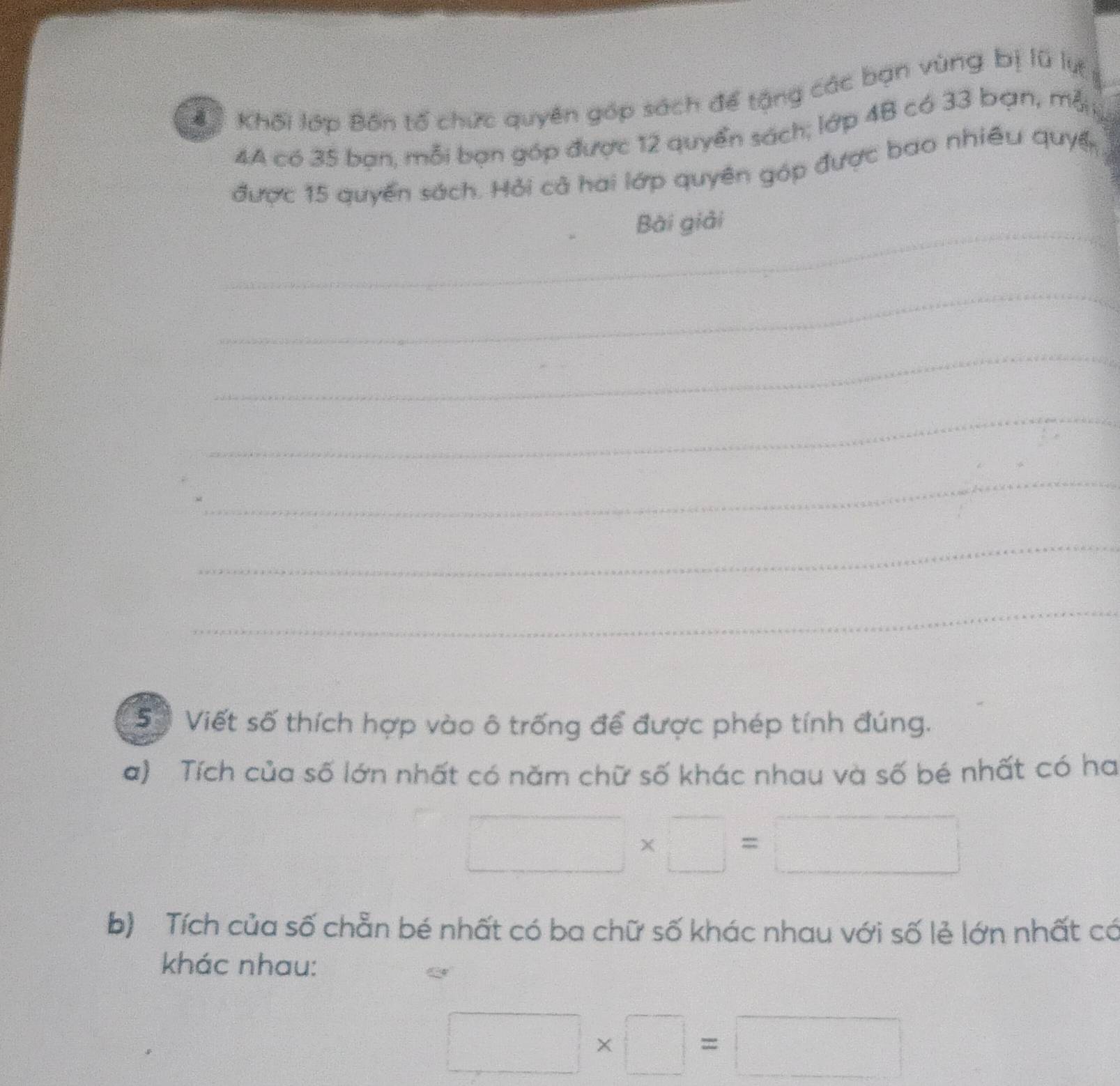Cể Khối lớp Bốn tố chức quyên góp sách để tặng các bạn vùng bị lũ lự 
4A có 35 bạn, mỗi bạn góp được 12 quyển sách; lớp 4B có 33 bạn, mỗ 
được 15 quyển sách. Hỏi cả hai lớp quyên góp được bao nhiều quyển 
_ 
Bài giải 
_ 
_ 
_ 
_ 
_ 
_ 
5ố Viết số thích hợp vào ô trống để được phép tính đúng. 
a) Tích của số lớn nhất có năm chữ số khác nhau và số bé nhất có ha
□ * □ =□
b) Tích của số chẵn bé nhất có ba chữ số khác nhau với số lẻ lớn nhất có 
khác nhau:
□ * □ =□