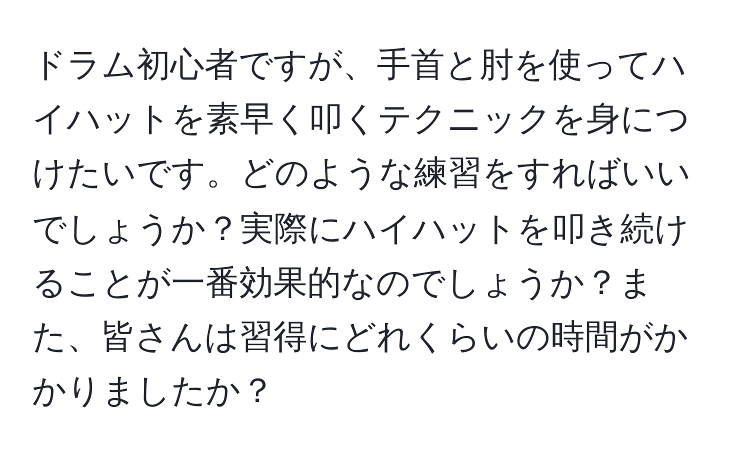 ドラム初心者ですが、手首と肘を使ってハイハットを素早く叩くテクニックを身につけたいです。どのような練習をすればいいでしょうか？実際にハイハットを叩き続けることが一番効果的なのでしょうか？また、皆さんは習得にどれくらいの時間がかかりましたか？