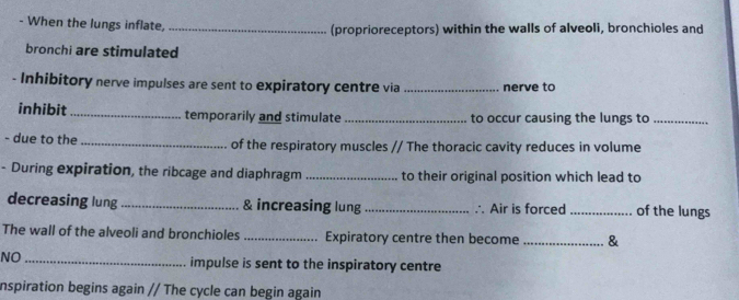 When the lungs inflate, _(proprioreceptors) within the walls of alveoli, bronchioles and 
bronchi are stimulated 
- Inhibitory nerve impulses are sent to expiratory centre via _nerve to 
inhibit _temporarily and stimulate _to occur causing the lungs to_ 
- due to the _of the respiratory muscles // The thoracic cavity reduces in volume 
- During expiration, the ribcage and diaphragm _to their original position which lead to 
decreasing lung _& increasing lung _∴ Air is forced _of the lungs 
The wall of the alveoli and bronchioles _Expiratory centre then become _& 
NO _impulse is sent to the inspiratory centre 
inspiration begins again // The cycle can begin again