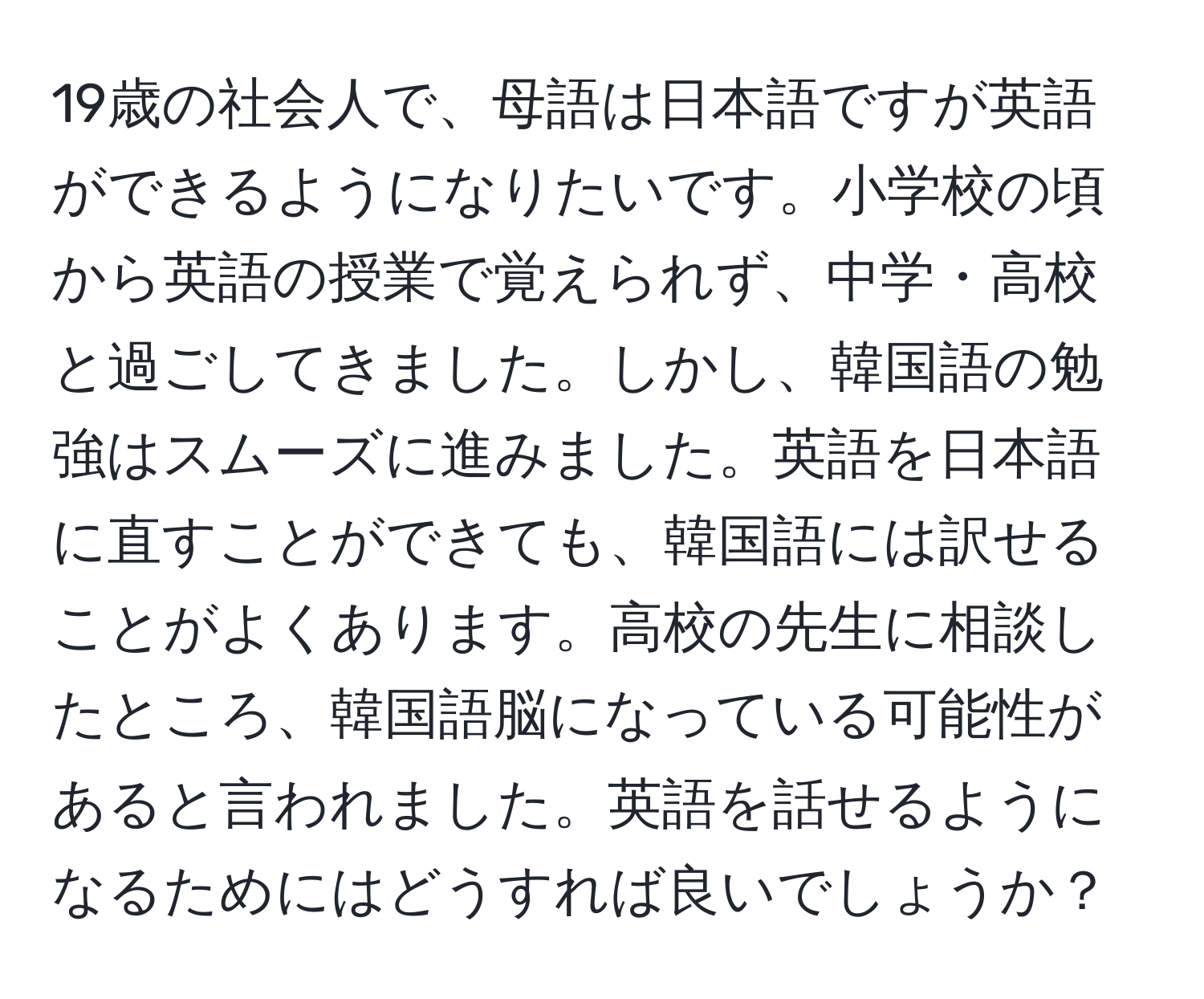 19歳の社会人で、母語は日本語ですが英語ができるようになりたいです。小学校の頃から英語の授業で覚えられず、中学・高校と過ごしてきました。しかし、韓国語の勉強はスムーズに進みました。英語を日本語に直すことができても、韓国語には訳せることがよくあります。高校の先生に相談したところ、韓国語脳になっている可能性があると言われました。英語を話せるようになるためにはどうすれば良いでしょうか？