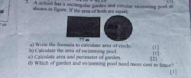 A school has a rectangular garden and circular swimming pool as 
0 shown in figure. If the area of both are equal;
77 m
a) Write the formula to calculate area of circle. [1] 
b) Calculate the area of swimming pool. [1] 
c) Calculate area and perimeter of garden. [2] 
d) Which of garden and swimming pool need more cost to fence? 
[1]