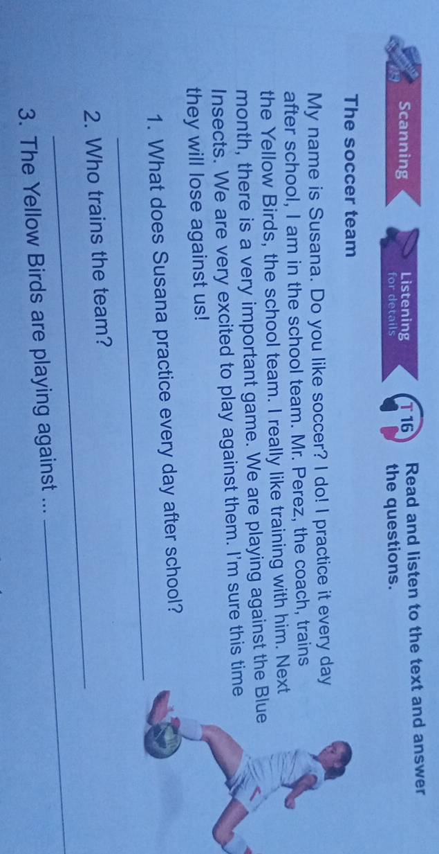Scanning Listening T16 Read and listen to the text and answer 
for details the questions. 
The soccer team 
My name is Susana. Do you like soccer? I do! I practice it every day 
after school, I am in the school team. Mr. Perez, the coach, trains 
the Yellow Birds, the school team. I really like training with him. Nex 
month, there is a very important game. We are playing against the 
Insects. We are very excited to play against them. I'm sure this tim 
they will lose against us! 
_ 
1. What does Susana practice every day after school? 
_ 
2. Who trains the team? 
3. The Yellow Birds are playing against ... 
_