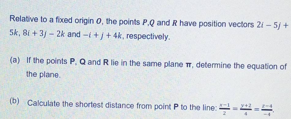 Relative to a fixed origin 0, the points P, Q and R have position vectors 2i-5j+
5k, 8i+3j-2k and -i+j+4k , respectively. 
(a) If the points P, Q and R lie in the same plane π, determine the equation of 
the plane. 
(b) Calculate the shortest distance from point P to the line:  (x-1)/2 = (y+2)/4 = (z-4)/-4 .