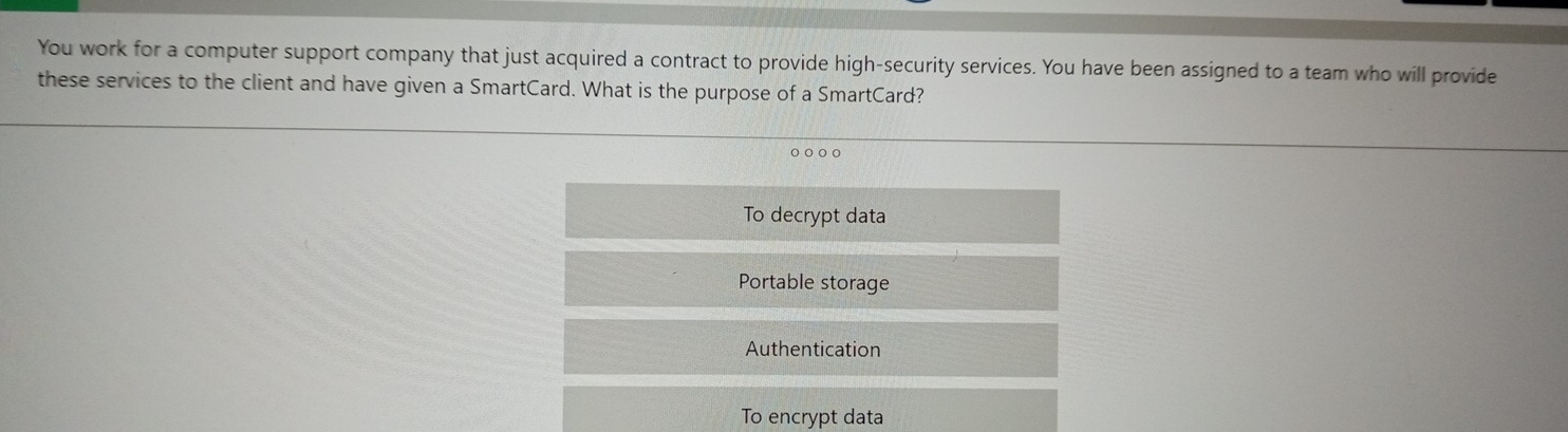 You work for a computer support company that just acquired a contract to provide high-security services. You have been assigned to a team who will provide
these services to the client and have given a SmartCard. What is the purpose of a SmartCard?
o ○ ○ o
To decrypt data
Portable storage
Authentication
To encrypt data