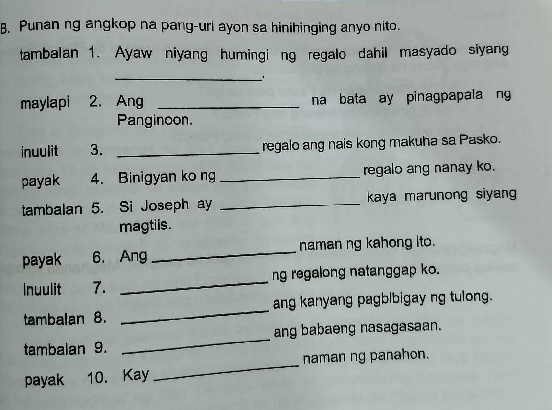 Punan ng angkop na pang-uri ayon sa hinihinging anyo nito. 
tambalan 1. Ayaw niyang humingi ng regalo dahil masyado siyang 
_. 
maylapi 2. Ang _na bata ay pinagpapala ng 
Panginoon. 
inuulit 3. _regalo ang nais kong makuha sa Pasko. 
payak 4. Binigyan ko ng _regalo ang nanay ko. 
tambalan 5. Si Joseph ay _kaya marunong siyan 
magtiis. 
naman ng kahong ito. 
payak 6. Ang 
_ 
_ 
ng regalong natanggap ko. 
inuulit 7. 
_ 
ang kanyang pagbibigay ng tulong. 
tambalan 8. 
_ 
ang babaeng nasagasaan. 
tambalan 9. 
_ 
naman ng panahon. 
payak 10. Kay