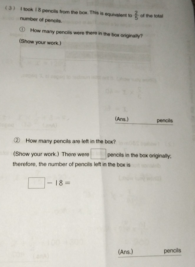 3 I took 1 8 pencils from the box. This is equivalent to  2/5  of the total 
number of pencils. 
① How many pencils were there in the box originally? 
(Show your work.) 
(Ans.) pencils 
② How many pencils are left in the box? 
(Show your work.) There were □ pencils in the box originally; 
therefore, the number of pencils left in the box is
□ -18=
(Ans.) pencils