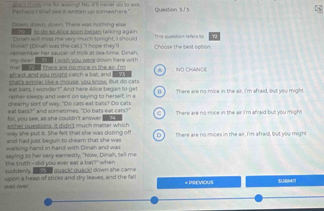she'll think me for asking! No, it'll never do to ask
Perhaps I shall see it written up somewhere." Question 5/5
Down, down; down. There was nothing else
70 to do so Alice soon began talking again.
"Dinah will miss me very much tonight, I should This question refers to 72
think!" (Dinah was the cat.) "I hope they'll Choose the best option
remember her saucer of milk at tea-time. Dinah,
my dear! I wish you were down here with
me! There are no mice in the air. I'm
afraid, and you might catch a bat, and 73 A  NO CHANGE
that's similar like a mouse, you know. But do cats
eat bats, I wonder?" And here Alice began to get B
rather sleepy and went on saying to herself, in a There are no mice in the air, I'm afraid, but you might
dreamy sort of way, "Do cats eat bats? Do cats
eat bats?" and sometimes, "Do bats eat cats?" C
for, you see, as she couldn't answer 74 There are no mice in the air I'm afraid but you might
either questions, it didn't much matter which
way she put it. She felt that she was dozing off D
and had just begun to dream that she was There are no mices in the air, I'm afraid, but you might
walking hand in hand with Dinah and was
saying to her very earnestly, "Now, Dinah, tell me
the truth - did you ever eat a bat?" when
suddenly, 75 quack! quack! down she came
upon a heap of sticks and dry leaves, and the fall
was over < PREVIOUS SUBMIT