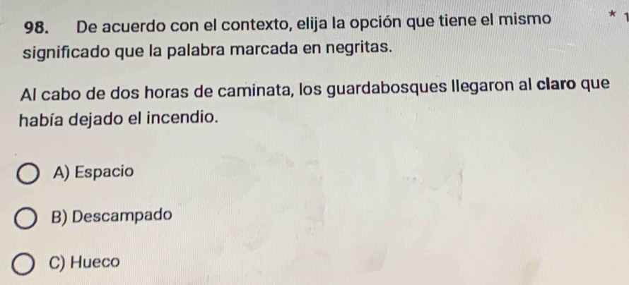 De acuerdo con el contexto, elija la opción que tiene el mismo *
significado que la palabra marcada en negritas.
Al cabo de dos horas de caminata, los guardabosques llegaron al claro que
había dejado el incendio.
A) Espacio
B) Descampado
C) Hueco