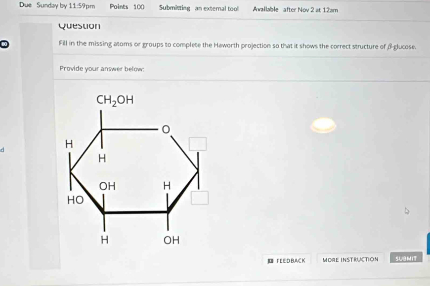 Due Sunday by 11:59 pm Points 100 Submitting an external tool Available after Nov 2 at 12am
Question
Fill in the missing atoms or groups to complete the Haworth projection so that it shows the correct structure of β-glucose.
Provide your answer below:
d
u FEEDBACK MORE INSTRUCTION SUBMIT