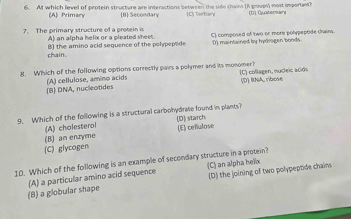 At which level of protein structure are interactions between the side chains (R groups) most important?
(A) Primary (B) Secondary (C) Tertiary (D) Quaternary
7. The primary structure of a protein is
A) an alpha helix or a pleated sheet. C) composed of two or more polypeptide chains.
B) the amino acid sequence of the polypeptide D) maintained by hydrogen bonds.
chain.
8. Which of the following options correctly pairs a polymer and its monomer?
(A) cellulose, amino acids (C) collagen, nucleic acids
(B) DNA, nucleotides (D) RNA, ribose
9. Which of the following is a structural carbohydrate found in plants?
(A) cholesterol (D) starch
(B) an enzyme (E) cellulose
(C) glycogen
10. Which of the following is an example of secondary structure in a protein?
(A) a particular amino acid sequence (C) an alpha helix
(B) a globular shape (D) the joining of two polypeptide chains