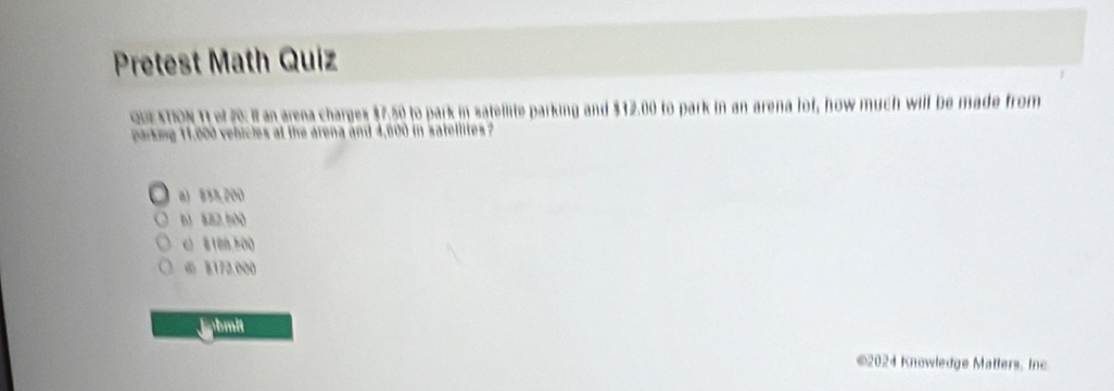 Pretest Math Quiz
oUE STION 1I ef 20: It an arena charges $7.50 to park in satellite parking and $12.00 to park in an arena lof, how much will be made from
parking 11,000 vehicles at the arena and 4,600 in satellites ?
a) 535,200
b1 882,500
c 8188 500
の 8172.000
jabmit
©2024 Knowledge Matters. Inc