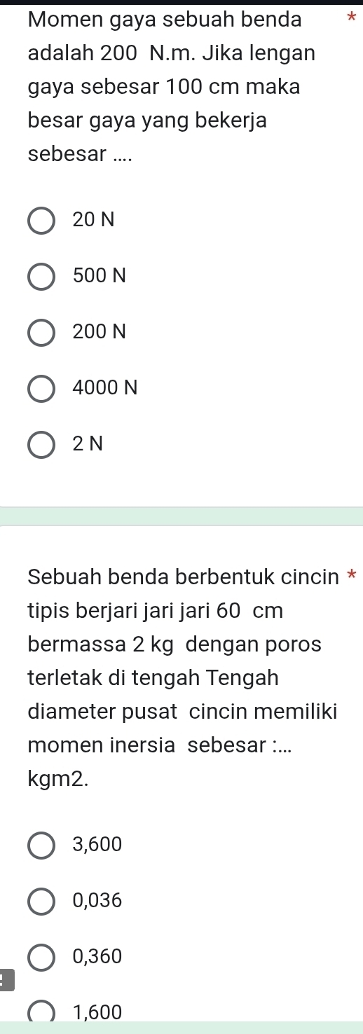 Momen gaya sebuah benda *
adalah 200 N.m. Jika lengan
gaya sebesar 100 cm maka
besar gaya yang bekerja
sebesar ....
20 N
500 N
200 N
4000 N
2 N
Sebuah benda berbentuk cincin *
tipis berjari jari jari 60 cm
bermassa 2 kg dengan poros
terletak di tengah Tengah
diameter pusat cincin memiliki
momen inersia sebesar :...
kgm2.
3,600
0,036
0,360
1,600