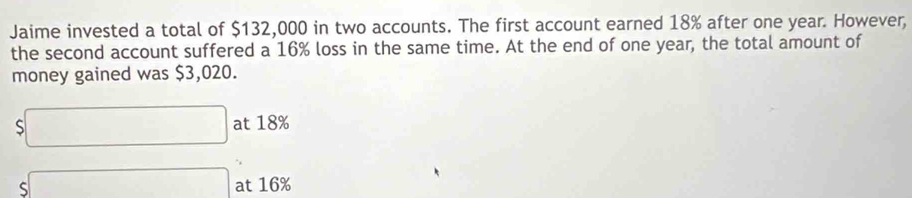 Jaime invested a total of $132,000 in two accounts. The first account earned 18% after one year. However, 
the second account suffered a 16% loss in the same time. At the end of one year, the total amount of 
money gained was $3,020.
$□ at 18%
S□  s□ endarray at 16%