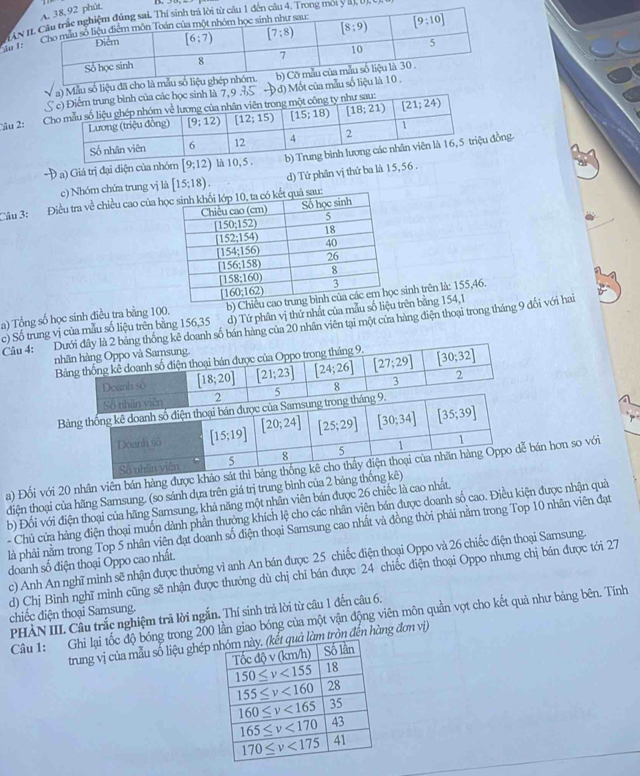 Imột y a), b
ầu 1:
số liệu đã
) Mốt củ
Câu 2:
* a) Giá trị đại diện của nhóm [9;12) là 10đồng.
c) Nhóm chứa trung vị là [15;18). d) Tứ phân vị thứ ba là 15, 56 .
Câu 3: Điều tra về chiều cao của h
a) Tổng số học sinh điều tra bằng 100. b) C sinh trên là: 155,46.
c) Số trung vị của mẫu số liệu trên bằng 156,35 d) Tứ phân vị thứ nhất của mẫu số litrên bằng 154,1
Câu 4: Dư doanh số bán hàng của 20 nhân viên tại một cửa hàng điện thoại trong tháng 9 đối với hai
nh
B
Bản
a) Đối với 20 nhân viên bán hàng được khảo bán hơn so với
đdiện thoại của hãng Samsung. (so sánh dựa trên giá trị trung bình của 2 bảng thố
b) Đối với điện thoại của hãng Samsung, khả năng một nhân viên bán được 26 chiếc là cao nhất.
- Chủ cửa hàng điện thoại muốn dành phần thưởng khích lệ cho các nhân viên bán được doanh số cao. Điều kiện được nhận quả
là phải nằm trong Top 5 nhân viên đạt doanh số điện thoại Samsung cao nhất và đồng thời phải nằm trong Top 10 nhân viên đạt
c) Anh An nghĩ mình sẽ nhận được thưởng vì anh An bán được 25 chiếc điện thoại Oppo và 26 chiếc điện thoại Samsung.
doanh số điện thoại Oppo cao nhất.
d) Chị Bình nghĩ mình cũng sẽ nhận được thưởng dù chị chỉ bán được 24 chiếc điện thoại Oppo nhưng chị bán được tới 27
chiếc điện thoại Samsung.
PHÀN III. Câu trắc nghiệm trả lời ngắn. Thí sinh trả lời từ câu 1 đến câu 6.
Câu 1: Ghi lại tốc độ bóng trong 200 lần giao bóng của một vận động viên môn quần vợt cho kết quả như bảng bên. Tính
trung vị của mẫu số liệu ghép  tròn đến hàng đơn vị)